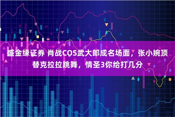 盛金缘证券 肖战COS武大郎成名场面，张小婉顶替克拉拉跳舞，情圣3你给打几分