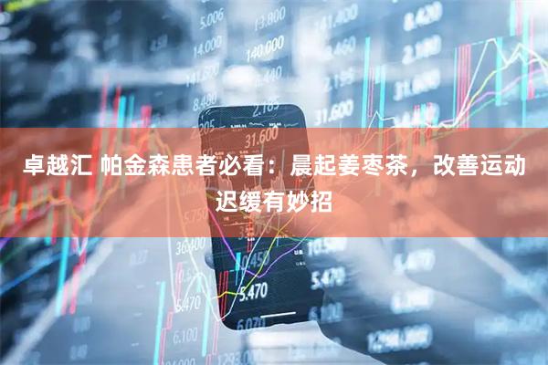 卓越汇 帕金森患者必看：晨起姜枣茶，改善运动迟缓有妙招