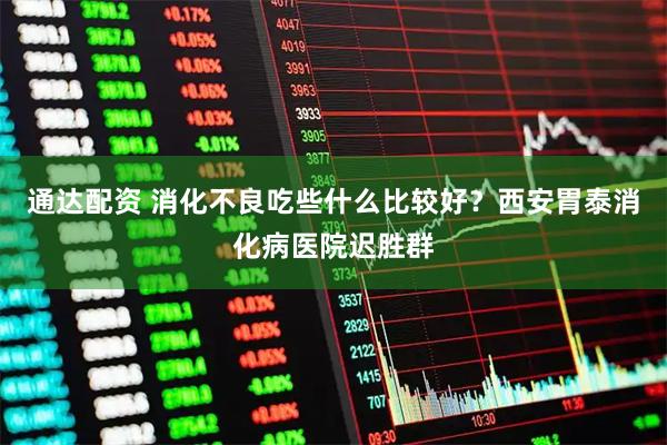通达配资 消化不良吃些什么比较好？西安胃泰消化病医院迟胜群