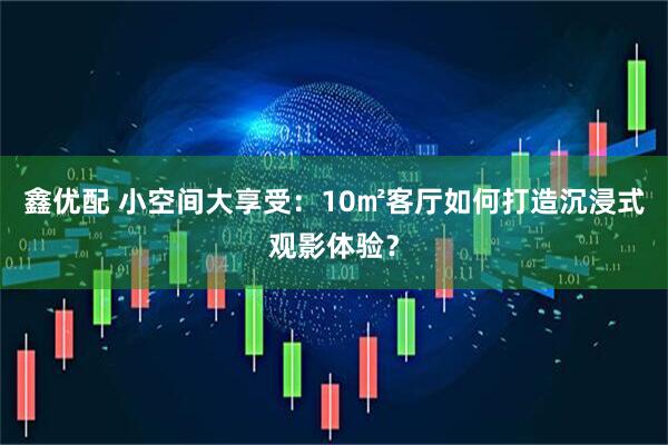 鑫优配 小空间大享受：10㎡客厅如何打造沉浸式观影体验？