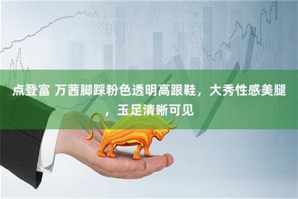 点登富 万茜脚踩粉色透明高跟鞋，大秀性感美腿，玉足清晰可见