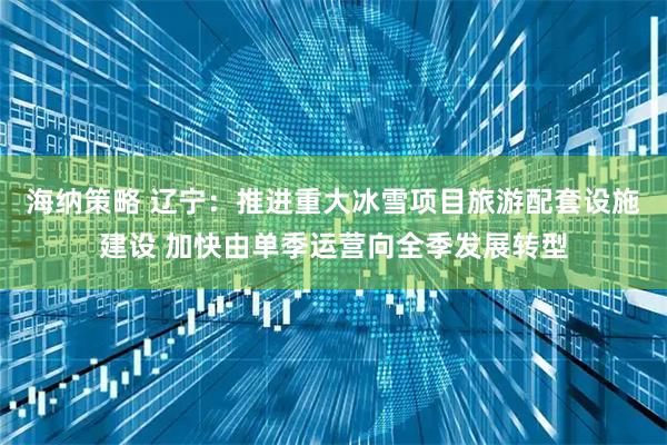 海纳策略 辽宁：推进重大冰雪项目旅游配套设施建设 加快由单季运营向全季发展转型