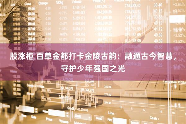 股涨柜 百草金都打卡金陵古韵：融通古今智慧，守护少年强国之光