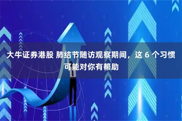 大牛证券港股 肺结节随访观察期间，这 6 个习惯可能对你有帮助