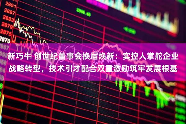 新巧牛 创世纪董事会换届焕新：实控人掌舵企业战略转型，技术引才配合双重激励筑牢发展根基