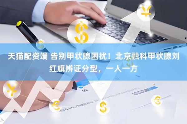 天猫配资端 告别甲状腺困扰！北京融科甲状腺刘红旗辨证分型，一人一方