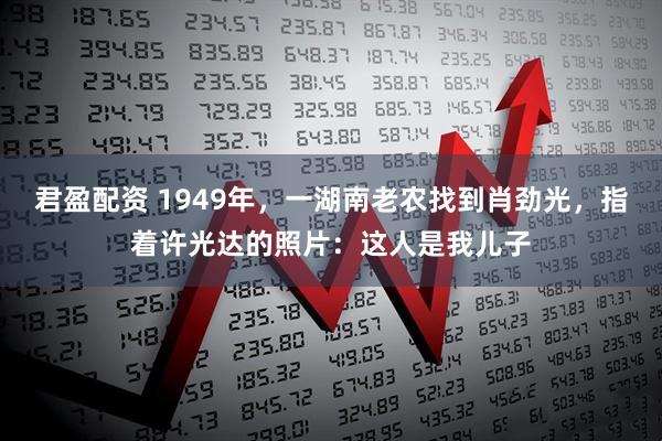 君盈配资 1949年，一湖南老农找到肖劲光，指着许光达的照片：这人是我儿子