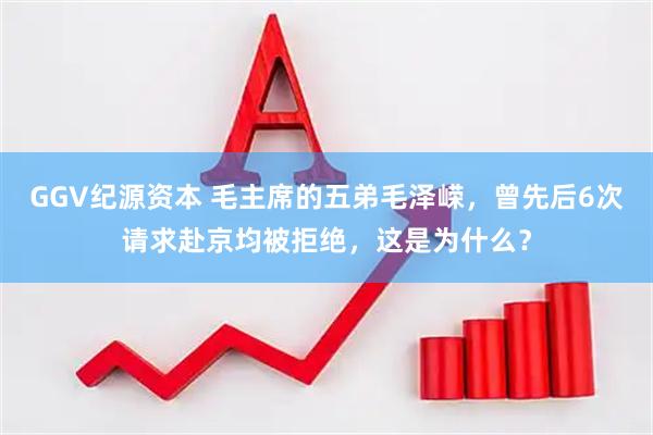 GGV纪源资本 毛主席的五弟毛泽嵘，曾先后6次请求赴京均被拒绝，这是为什么？
