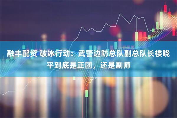 融丰配资 破冰行动：武警边防总队副总队长楼晓平到底是正团，还是副师