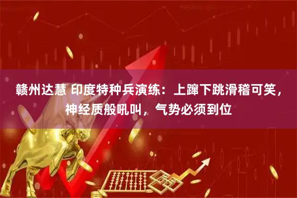 赣州达慧 印度特种兵演练：上蹿下跳滑稽可笑，神经质般吼叫，气势必须到位