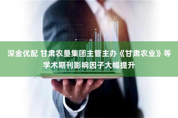 深金优配 甘肃农垦集团主管主办《甘肃农业》等学术期刊影响因子大幅提升