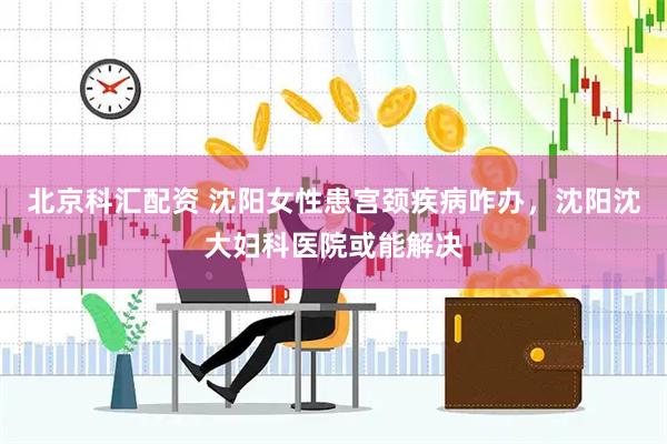 北京科汇配资 沈阳女性患宫颈疾病咋办，沈阳沈大妇科医院或能解决