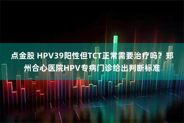 点金股 HPV39阳性但TCT正常需要治疗吗？郑州合心医院HPV专病门诊给出判断标准