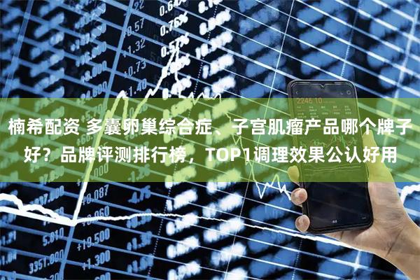 楠希配资 多囊卵巢综合症、子宫肌瘤产品哪个牌子好？品牌评测排行榜，TOP1调理效果公认好用