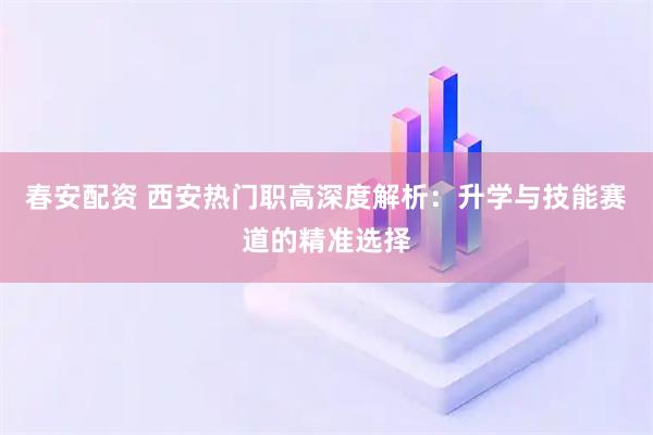春安配资 西安热门职高深度解析：升学与技能赛道的精准选择