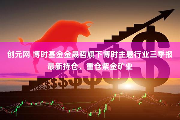 创元网 博时基金金晟哲旗下博时主题行业三季报最新持仓，重仓紫金矿业