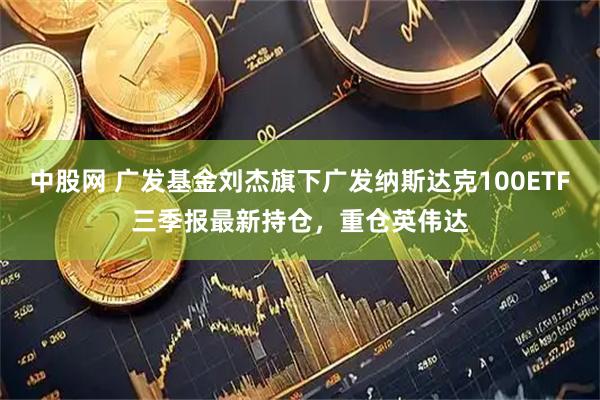 中股网 广发基金刘杰旗下广发纳斯达克100ETF三季报最新持仓，重仓英伟达