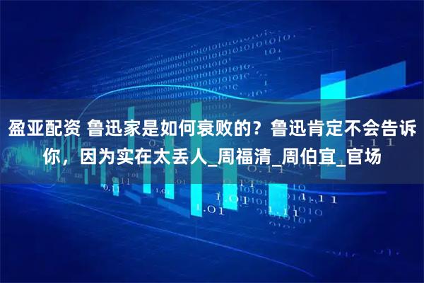 盈亚配资 鲁迅家是如何衰败的？鲁迅肯定不会告诉你，因为实在太丢人_周福清_周伯宜_官场