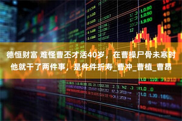 德恒财富 难怪曹丕才活40岁，在曹操尸骨未寒时他就干了两件事，是件件折寿_曹冲_曹植_曹昂