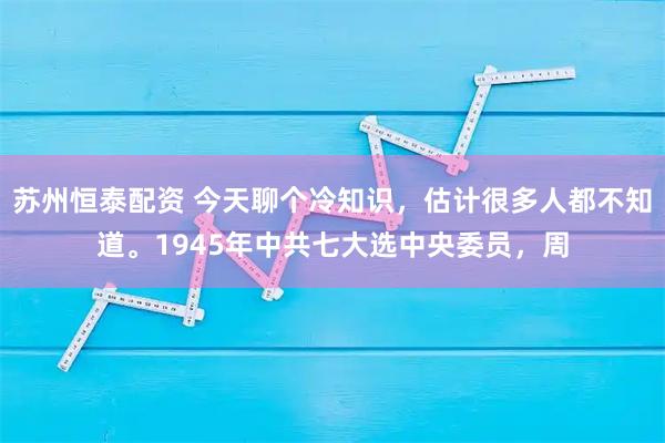 苏州恒泰配资 今天聊个冷知识，估计很多人都不知道。1945年中共七大选中央委员，周