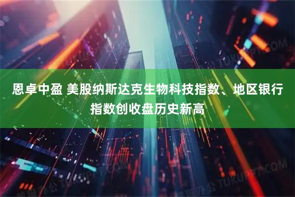 恩卓中盈 美股纳斯达克生物科技指数、地区银行指数创收盘历史新高