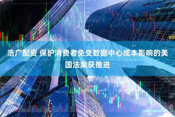 浩广配资 保护消费者免受数据中心成本影响的美国法案获推进
